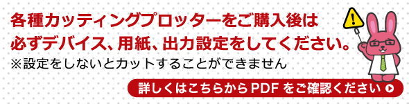 各種カッティングプロッターをご購入後は必ずデバイス、用紙、出力設定をしてください。