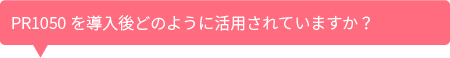 PR1050を導入後どのように活用されていますか?